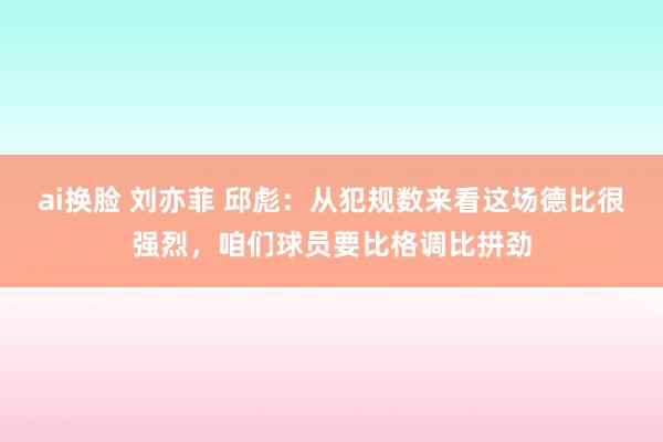 ai换脸 刘亦菲 邱彪：从犯规数来看这场德比很强烈，咱们球员要比格调比拼劲