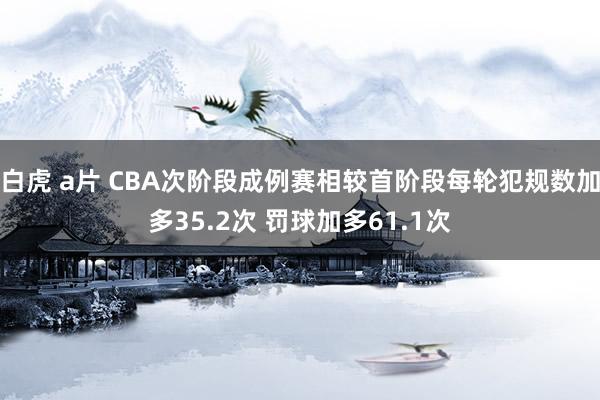 白虎 a片 CBA次阶段成例赛相较首阶段每轮犯规数加多35.2次 罚球加多61.1次