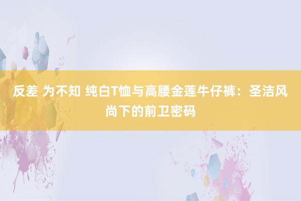 反差 为不知 纯白T恤与高腰金莲牛仔裤：圣洁风尚下的前卫密码