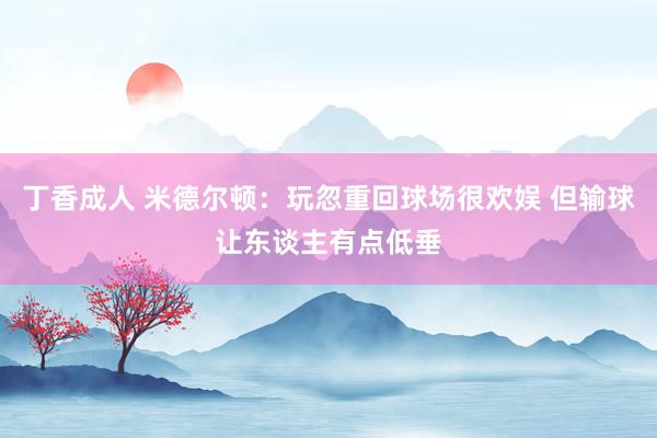 丁香成人 米德尔顿：玩忽重回球场很欢娱 但输球让东谈主有点低垂