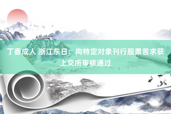 丁香成人 浙江东日：向特定对象刊行股票苦求获上交所审核通过