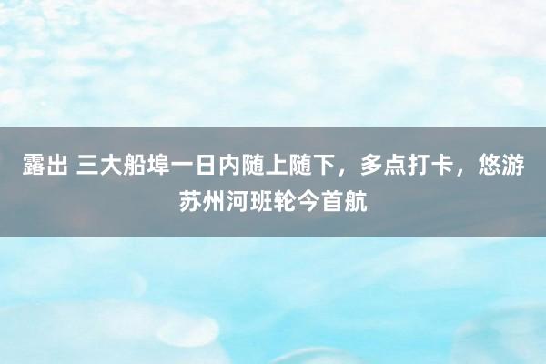 露出 三大船埠一日内随上随下，多点打卡，悠游苏州河班轮今首航