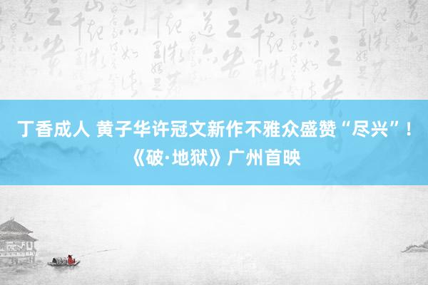 丁香成人 黄子华许冠文新作不雅众盛赞“尽兴”！《破·地狱》广州首映