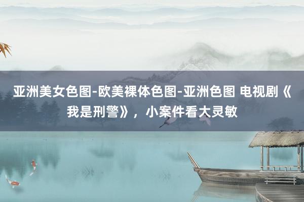 亚洲美女色图-欧美裸体色图-亚洲色图 电视剧《我是刑警》，小案件看大灵敏