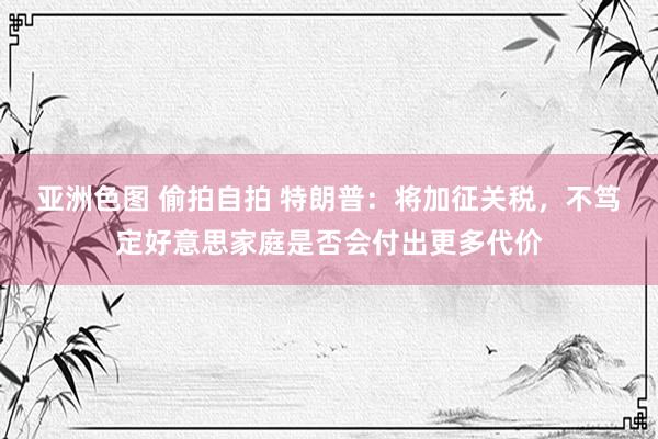 亚洲色图 偷拍自拍 特朗普：将加征关税，不笃定好意思家庭是否会付出更多代价