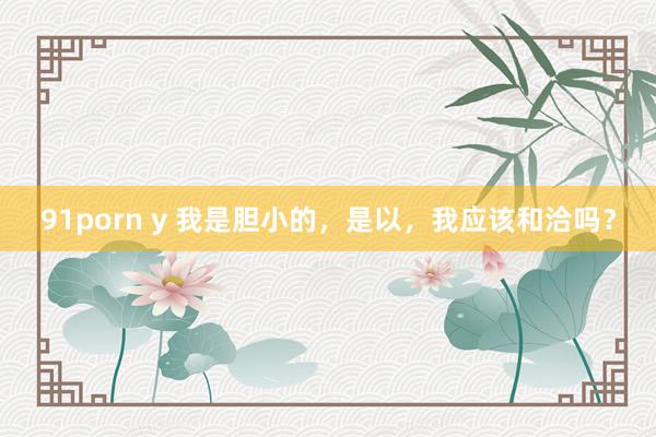 91porn y 我是胆小的，是以，我应该和洽吗？