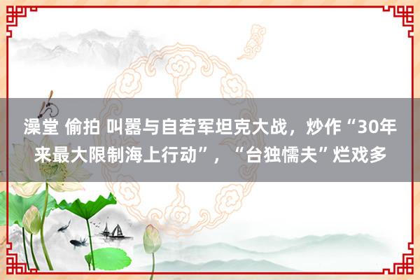 澡堂 偷拍 叫嚣与自若军坦克大战，炒作“30年来最大限制海上行动”，“台独懦夫”烂戏多