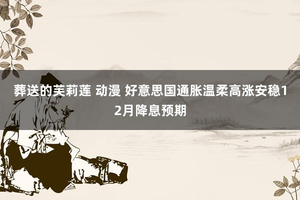 葬送的芙莉莲 动漫 好意思国通胀温柔高涨安稳12月降息预期
