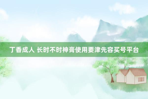 丁香成人 长时不时神膏使用要津先容买号平台