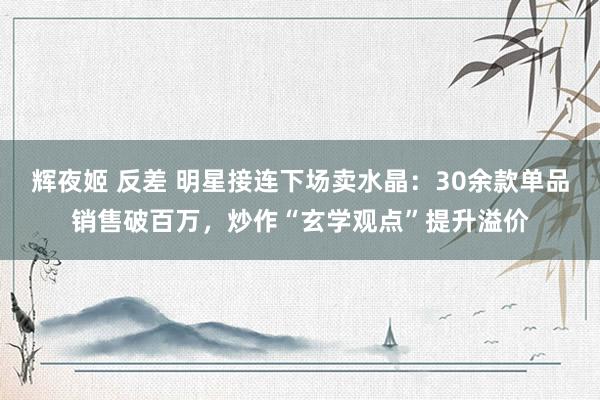 辉夜姬 反差 明星接连下场卖水晶：30余款单品销售破百万，炒作“玄学观点”提升溢价