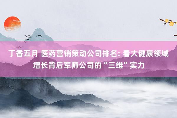丁香五月 医药营销策动公司排名: 看大健康领域增长背后军师公司的“三维”实力