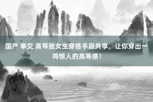 国产 拳交 高等脸女生穿搭手段共享，让你穿出一鸣惊人的高等感！