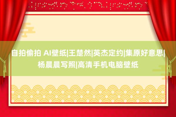 自拍偷拍 AI壁纸|王楚然|英杰定约|集原好意思|杨晨晨写照|高清手机电脑壁纸