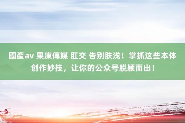 國產av 果凍傳媒 肛交 告别肤浅！掌抓这些本体创作妙技，让你的公众号脱颖而出！