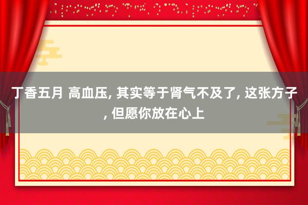 丁香五月 高血压， 其实等于肾气不及了， 这张方子， 但愿你放在心上