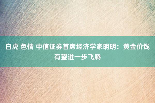 白虎 色情 中信证券首席经济学家明明：黄金价钱有望进一步飞腾