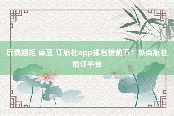 玩偶姐姐 麻豆 订旅社app排名榜前五？热点旅社预订平台