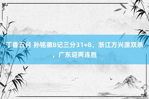 丁香五月 孙铭徽8记三分31+8，浙江方兴渡双杀，广东迎两连胜