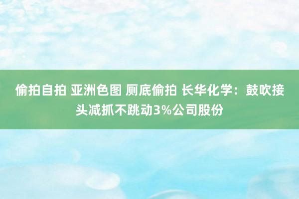 偷拍自拍 亚洲色图 厕底偷拍 长华化学：鼓吹接头减抓不跳动3%公司股份