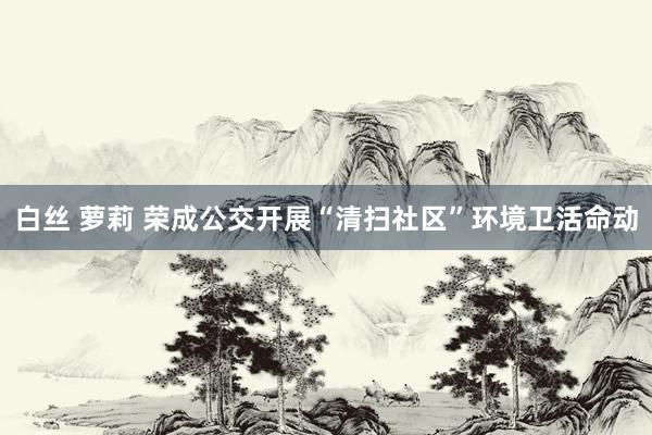 白丝 萝莉 荣成公交开展“清扫社区”环境卫活命动