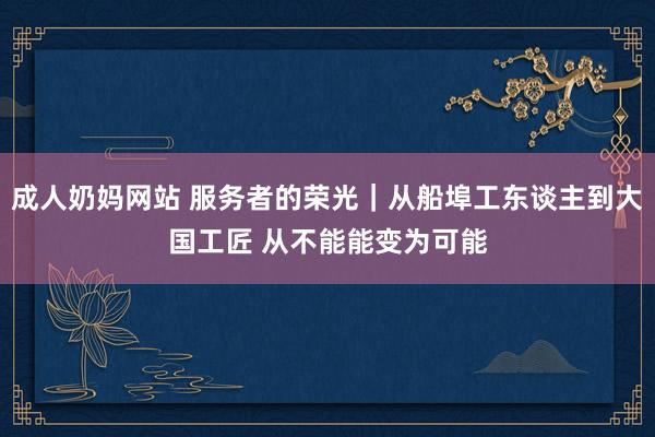 成人奶妈网站 服务者的荣光｜从船埠工东谈主到大国工匠 从不能能变为可能