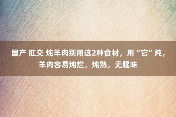 国产 肛交 炖羊肉别用这2种食材，用“它”炖，羊肉容易炖烂，炖熟，无腥味