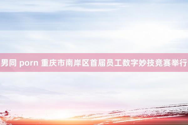 男同 porn 重庆市南岸区首届员工数字妙技竞赛举行