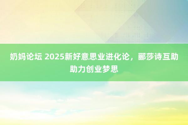 奶妈论坛 2025新好意思业进化论，郦莎诗互助助力创业梦思