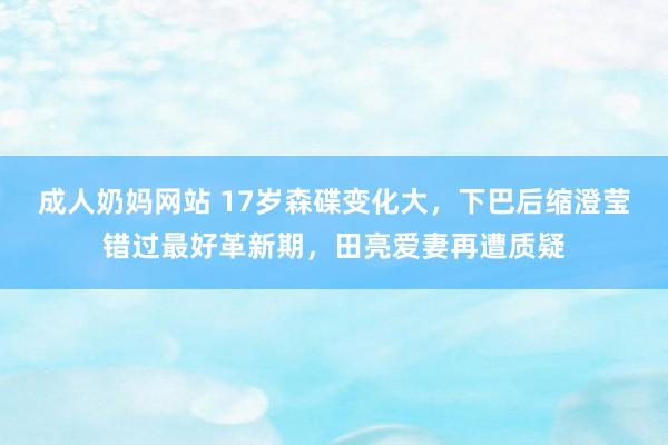 成人奶妈网站 17岁森碟变化大，下巴后缩澄莹错过最好革新期，田亮爱妻再遭质疑