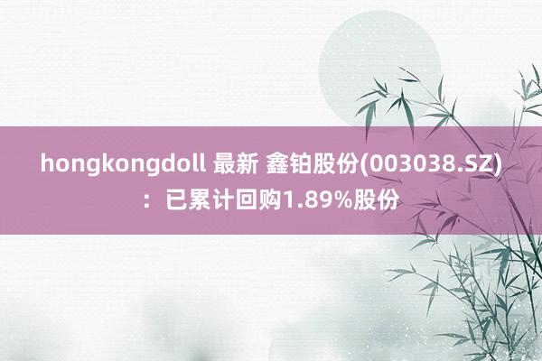 hongkongdoll 最新 鑫铂股份(003038.SZ)：已累计回购1.89%股份