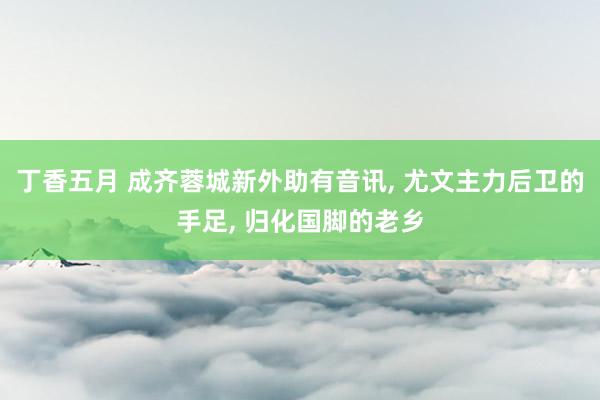 丁香五月 成齐蓉城新外助有音讯， 尤文主力后卫的手足， 归化国脚的老乡