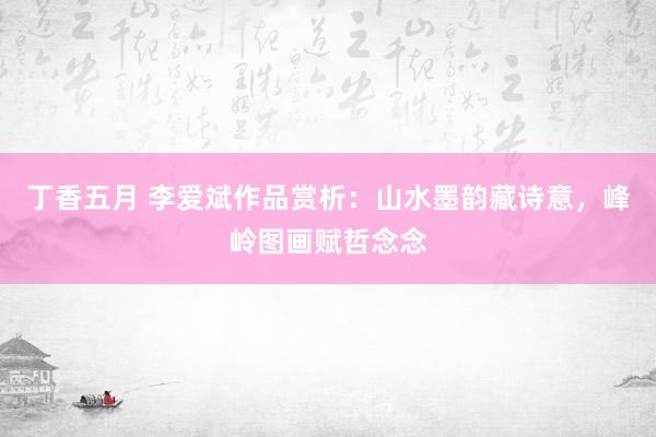 丁香五月 李爱斌作品赏析：山水墨韵藏诗意，峰岭图画赋哲念念