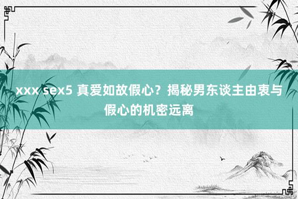xxx sex5 真爱如故假心？揭秘男东谈主由衷与假心的机密远离