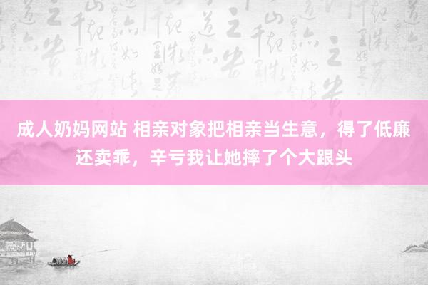 成人奶妈网站 相亲对象把相亲当生意，得了低廉还卖乖，辛亏我让她摔了个大跟头