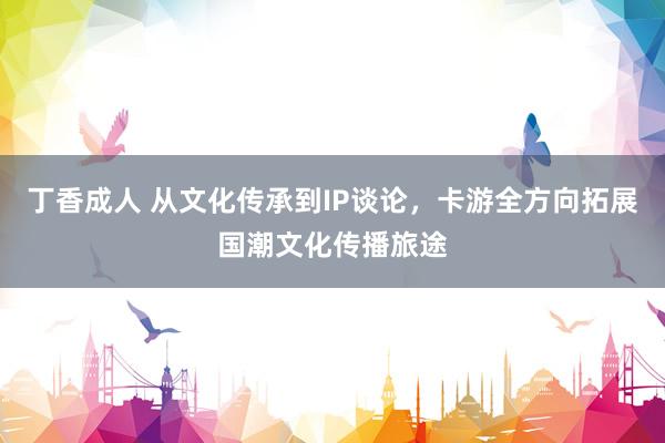 丁香成人 从文化传承到IP谈论，卡游全方向拓展国潮文化传播旅途