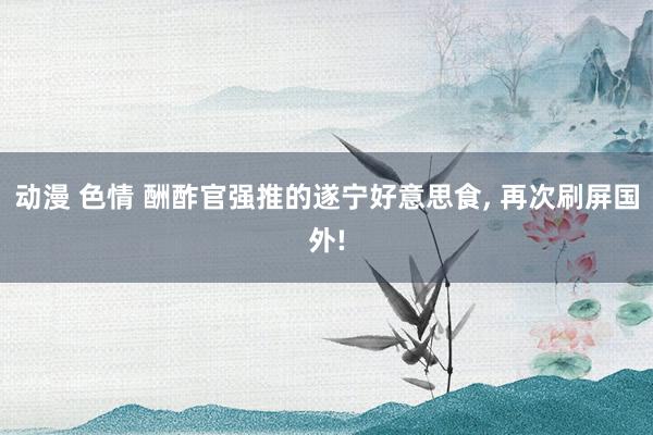 动漫 色情 酬酢官强推的遂宁好意思食， 再次刷屏国外!