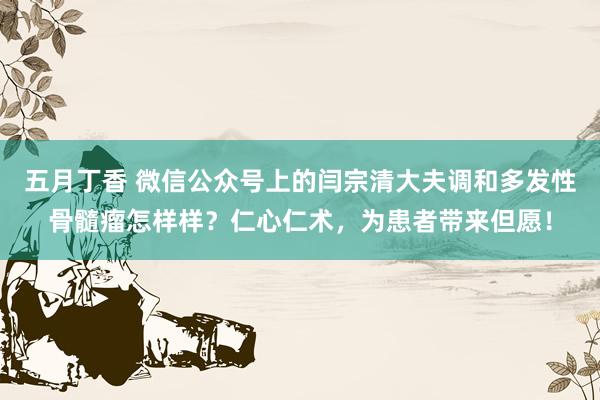 五月丁香 微信公众号上的闫宗清大夫调和多发性骨髓瘤怎样样？仁心仁术，为患者带来但愿！