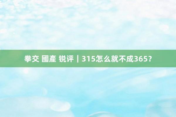 拳交 國產 锐评｜315怎么就不成365？