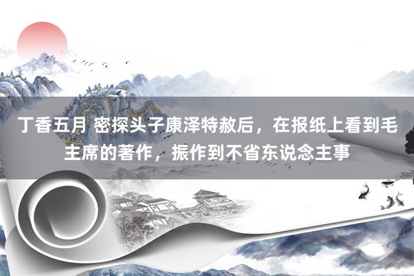 丁香五月 密探头子康泽特赦后，在报纸上看到毛主席的著作，振作到不省东说念主事