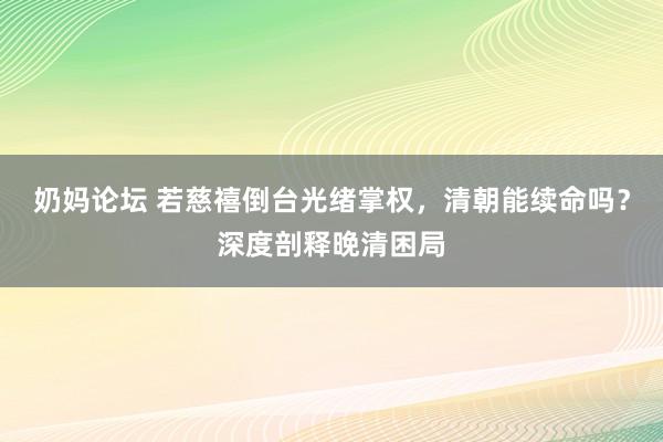 奶妈论坛 若慈禧倒台光绪掌权，清朝能续命吗？深度剖释晚清困局