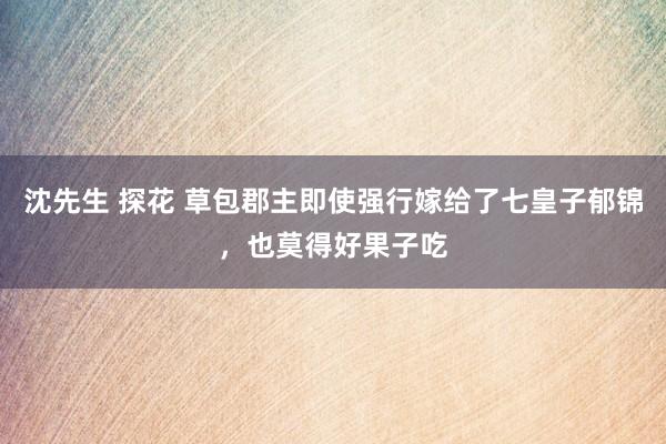 沈先生 探花 草包郡主即使强行嫁给了七皇子郁锦，也莫得好果子吃