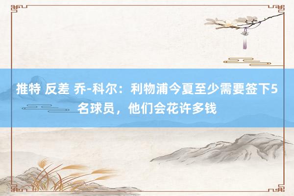 推特 反差 乔-科尔：利物浦今夏至少需要签下5名球员，他们会花许多钱