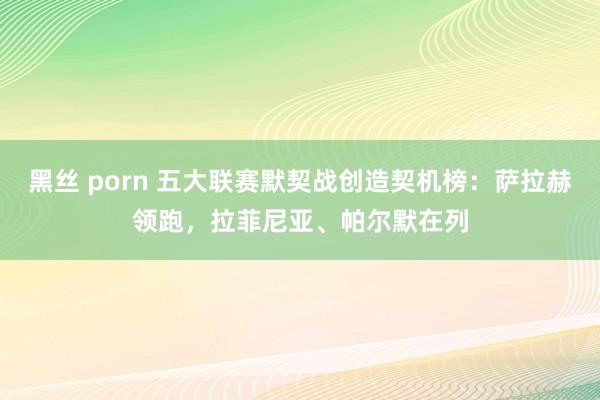 黑丝 porn 五大联赛默契战创造契机榜：萨拉赫领跑，拉菲尼亚、帕尔默在列