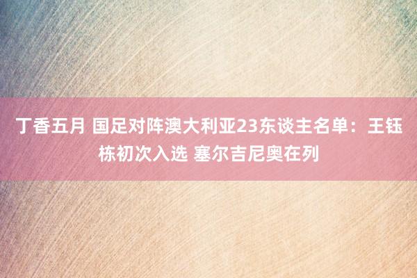 丁香五月 国足对阵澳大利亚23东谈主名单：王钰栋初次入选 塞尔吉尼奥在列