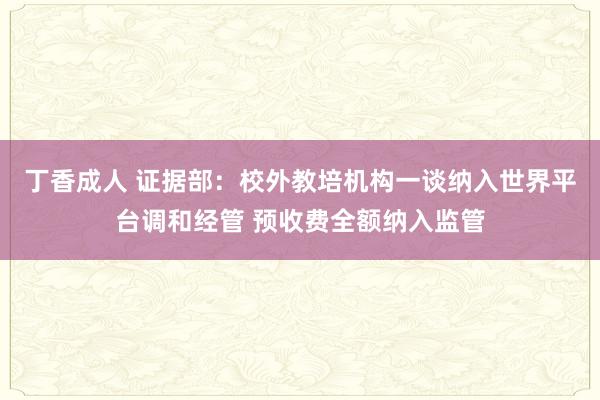 丁香成人 证据部：校外教培机构一谈纳入世界平台调和经管 预收费全额纳入监管
