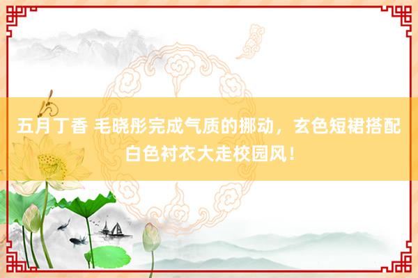 五月丁香 毛晓彤完成气质的挪动，玄色短裙搭配白色衬衣大走校园风！