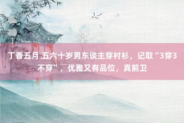 丁香五月 五六十岁男东谈主穿衬衫，记取“3穿3不穿”，优雅又有品位，真前卫