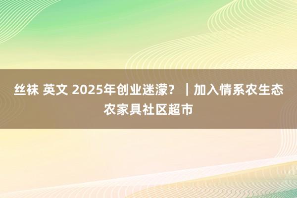 丝袜 英文 2025年创业迷濛？｜加入情系农生态农家具社区超市
