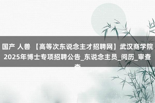 国产 人兽 【高等次东说念主才招聘网】武汉商学院2025年博士专项招聘公告_东说念主员_阅历_审查