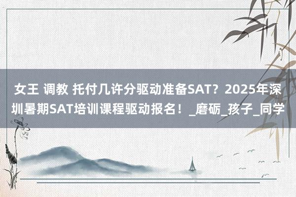 女王 调教 托付几许分驱动准备SAT？2025年深圳暑期SAT培训课程驱动报名！_磨砺_孩子_同学